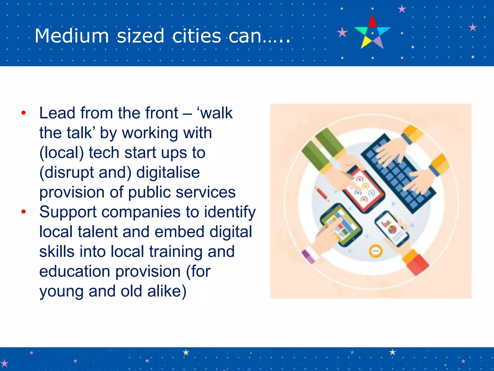 Medium sized cities can…..
• Lead from the front – ‘walk
the talk’ by working with
(local) tech start ups to
(disrupt and) digitalise
provision of public services
• Support companies to identify
local talent and embed digital
skills into local training and
education provision (for
young and old alike)
 