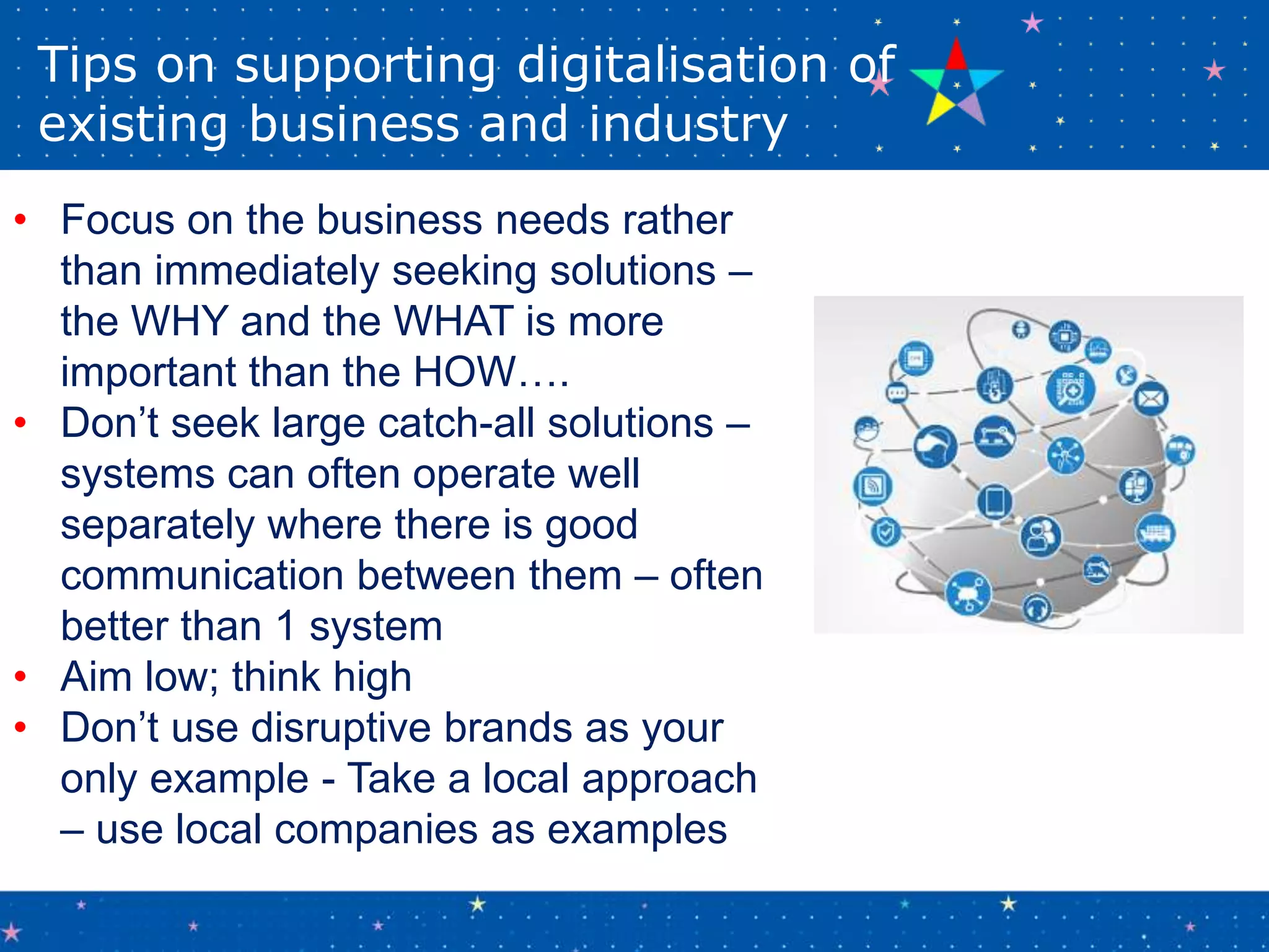 Tips on supporting digitalisation of
existing business and industry
• Focus on the business needs rather
than immediately seeking solutions –
the WHY and the WHAT is more
important than the HOW….
• Don’t seek large catch-all solutions –
systems can often operate well
separately where there is good
communication between them – often
better than 1 system
• Aim low; think high
• Don’t use disruptive brands as your
only example - Take a local approach
– use local companies as examples
 