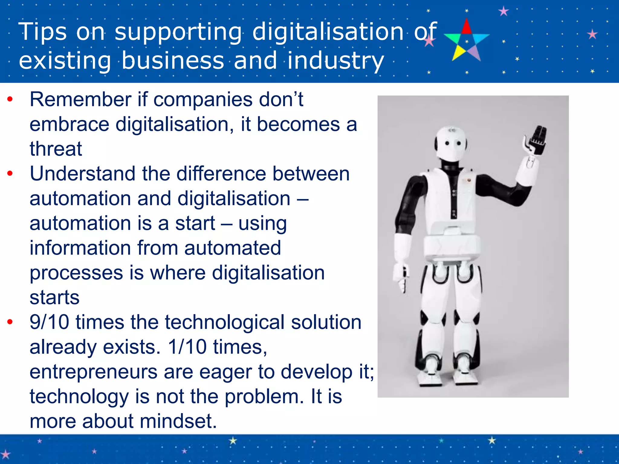 Tips on supporting digitalisation of
existing business and industry
• Remember if companies don’t
embrace digitalisation, it becomes a
threat
• Understand the difference between
automation and digitalisation –
automation is a start – using
information from automated
processes is where digitalisation
starts
• 9/10 times the technological solution
already exists. 1/10 times,
entrepreneurs are eager to develop it;
technology is not the problem. It is
more about mindset.
 
