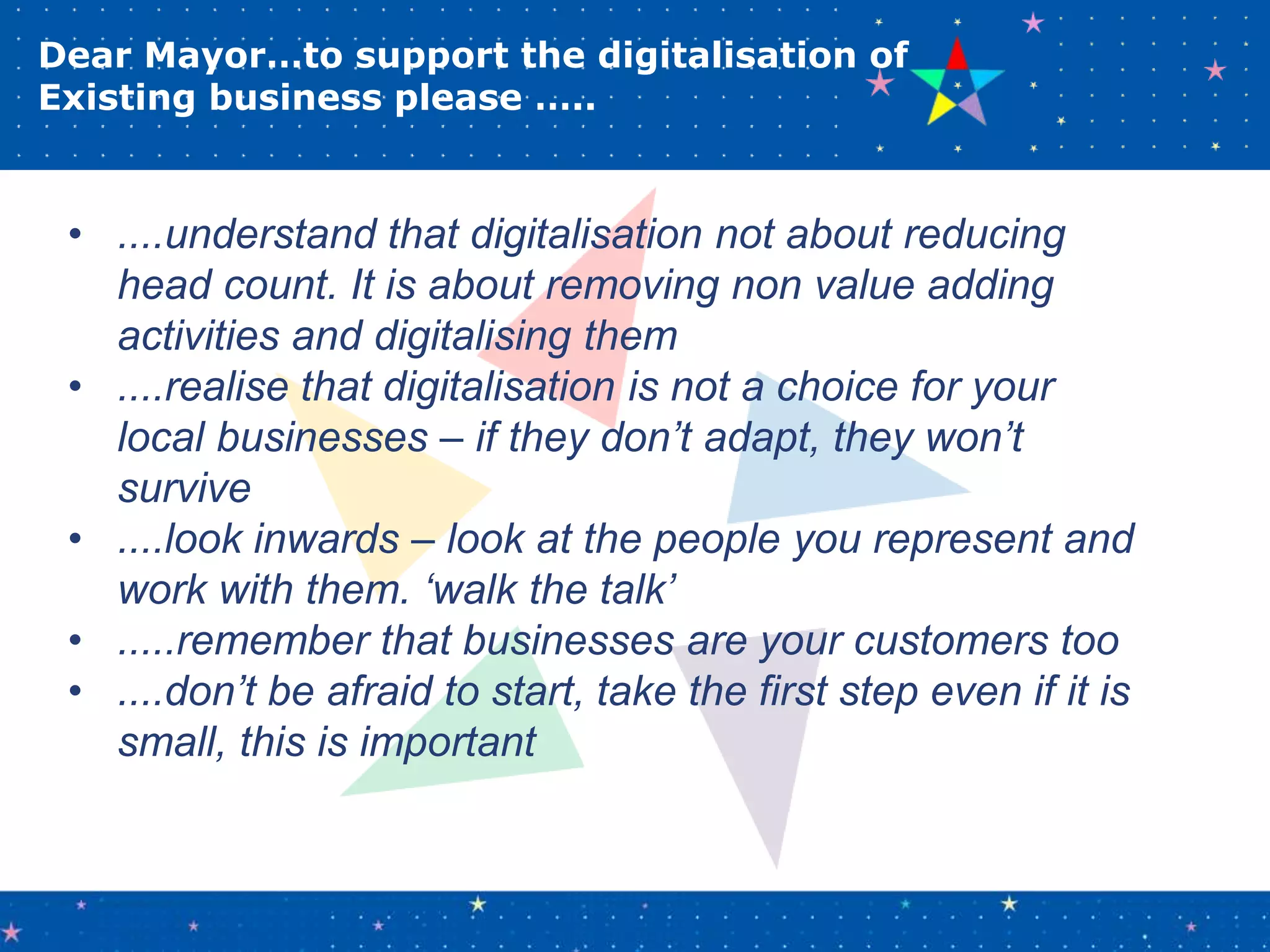 Dear Mayor…to support the digitalisation of
Existing business please …..
• ....understand that digitalisation not about reducing
head count. It is about removing non value adding
activities and digitalising them
• ....realise that digitalisation is not a choice for your
local businesses – if they don’t adapt, they won’t
survive
• ....look inwards – look at the people you represent and
work with them. ‘walk the talk’
• .....remember that businesses are your customers too
• ....don’t be afraid to start, take the first step even if it is
small, this is important
 