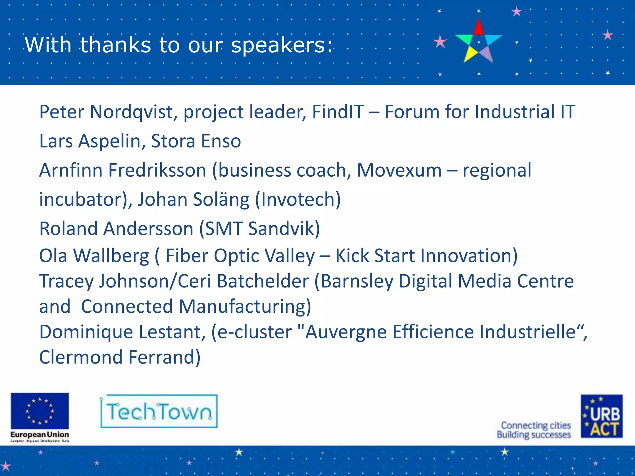 With thanks to our speakers:
Peter Nordqvist, project leader, FindIT – Forum for Industrial IT
Lars Aspelin, Stora Enso
Arnfinn Fredriksson (business coach, Movexum – regional
incubator), Johan Soläng (Invotech)
Roland Andersson (SMT Sandvik)
Ola Wallberg ( Fiber Optic Valley – Kick Start Innovation)
Tracey Johnson/Ceri Batchelder (Barnsley Digital Media Centre
and Connected Manufacturing)
Dominique Lestant, (e-cluster "Auvergne Efficience Industrielle“,
Clermond Ferrand)
 