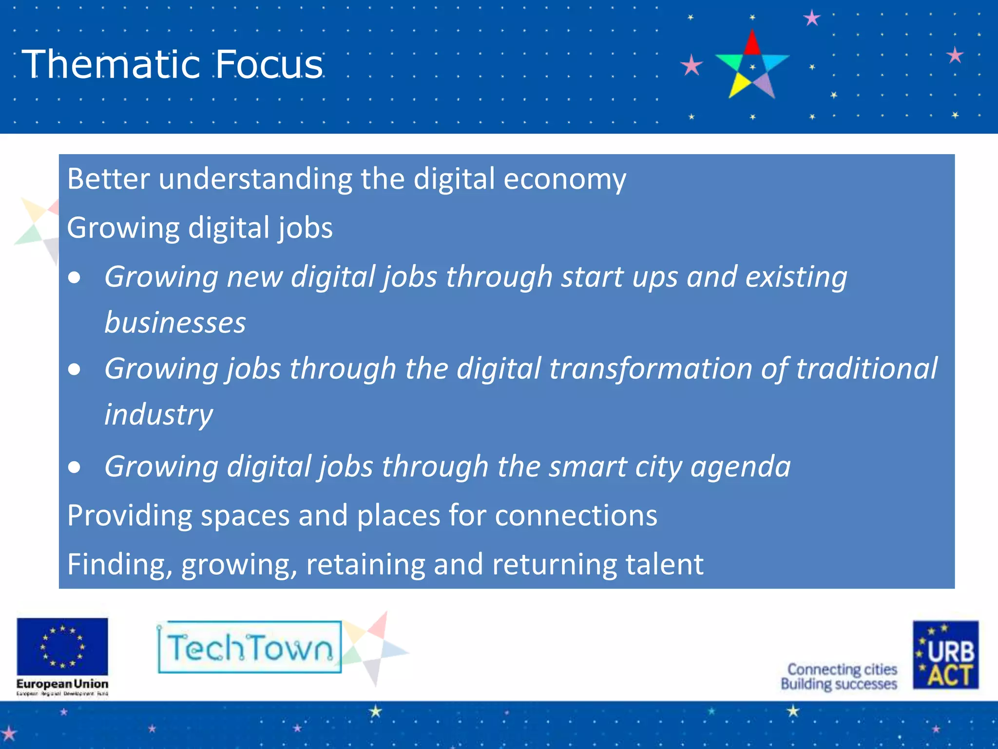 Thematic Focus
Better understanding the digital economy
Growing digital jobs
 Growing new digital jobs through start ups and existing
businesses
 Growing jobs through the digital transformation of traditional
industry
 Growing digital jobs through the smart city agenda
Providing spaces and places for connections
Finding, growing, retaining and returning talent
 