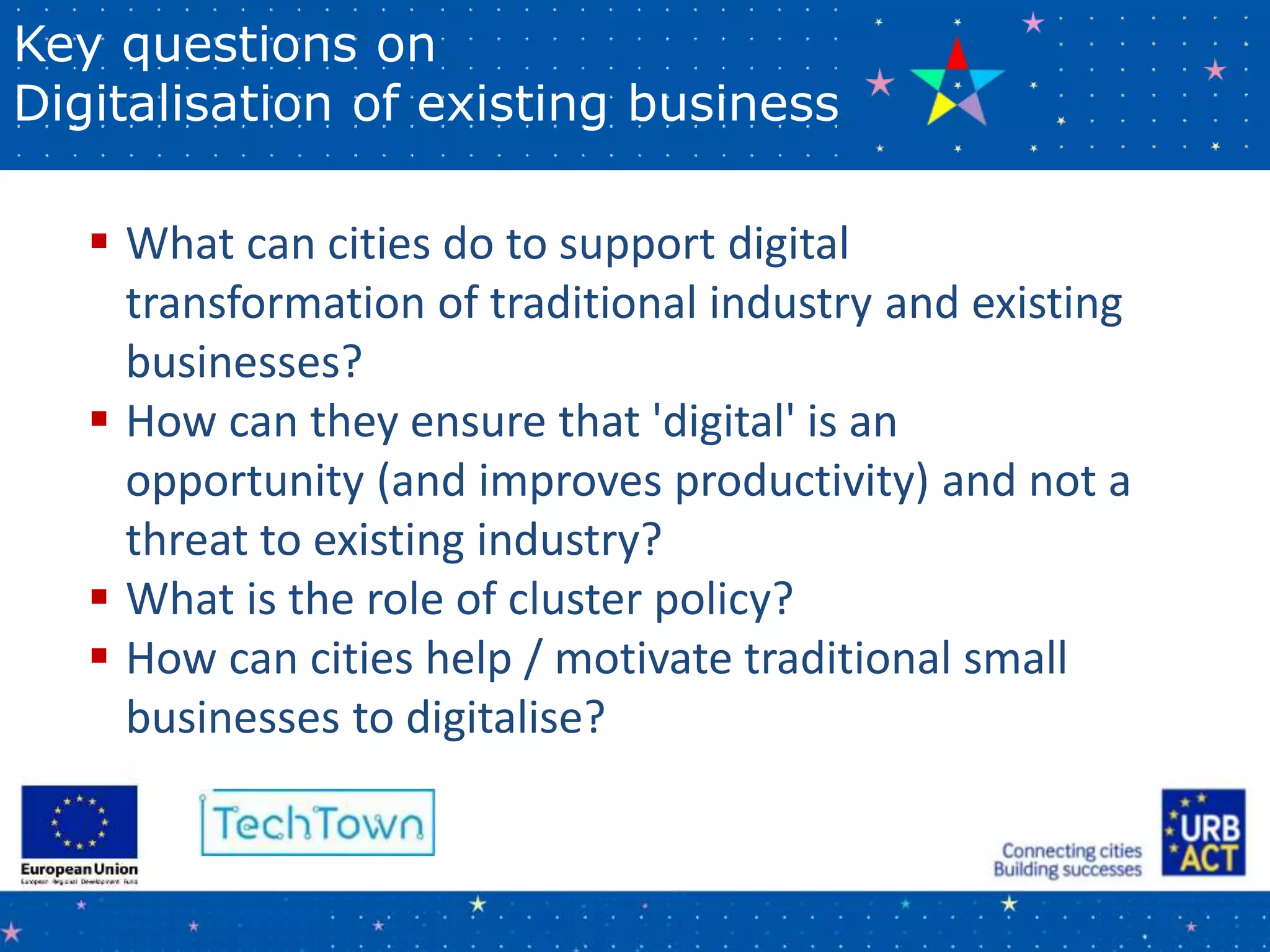 Key questions on
Digitalisation of existing business
 What can cities do to support digital
transformation of traditional industry and existing
businesses?
 How can they ensure that 'digital' is an
opportunity (and improves productivity) and not a
threat to existing industry?
 What is the role of cluster policy?
 How can cities help / motivate traditional small
businesses to digitalise?
 