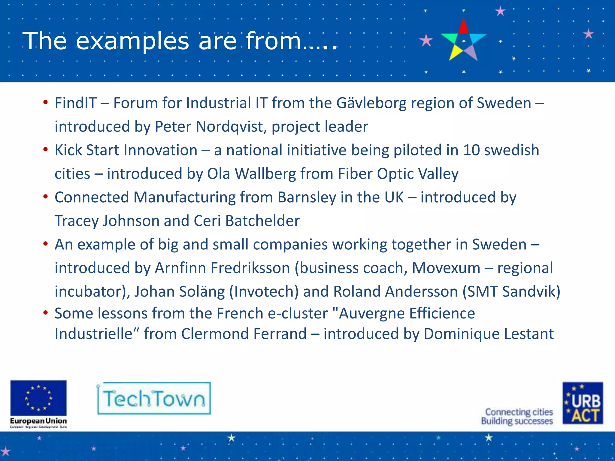 The examples are from…..
• FindIT – Forum for Industrial IT from the Gävleborg region of Sweden –
introduced by Peter Nordqvist, project leader
• Kick Start Innovation – a national initiative being piloted in 10 swedish
cities – introduced by Ola Wallberg from Fiber Optic Valley
• Connected Manufacturing from Barnsley in the UK – introduced by
Tracey Johnson and Ceri Batchelder
• An example of big and small companies working together in Sweden –
introduced by Arnfinn Fredriksson (business coach, Movexum – regional
incubator), Johan Soläng (Invotech) and Roland Andersson (SMT Sandvik)
• Some lessons from the French e-cluster "Auvergne Efficience
Industrielle“ from Clermond Ferrand – introduced by Dominique Lestant
 