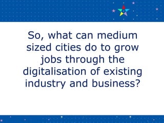 So, what can medium
sized cities do to grow
jobs through the
digitalisation of existing
industry and business?
 