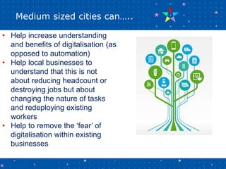 Medium sized cities can…..
• Help increase understanding
and benefits of digitalisation (as
opposed to automation)
• Help ...
