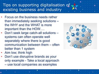 Tips on supporting digitalisation of
existing business and industry
• Focus on the business needs rather
than immediately ...