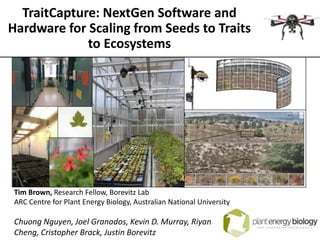 TraitCapture: NextGen Software and
Hardware for Scaling from Seeds to Traits
to Ecosystems
Tim Brown, Research Fellow, Borevitz Lab
ARC Centre for Plant Energy Biology, Australian National University
Chuong Nguyen, Joel Granados, Kevin D. Murray, Riyan
Cheng, Cristopher Brack, Justin Borevitz
 