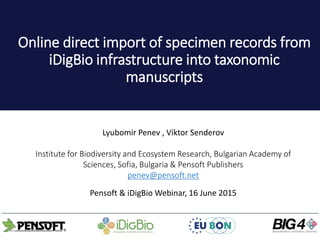 Online direct import of specimen records from
iDigBio infrastructure into taxonomic
manuscripts
Lyubomir Penev , Viktor Senderov
Institute for Biodiversity and Ecosystem Research, Bulgarian Academy of
Sciences, Sofia, Bulgaria & Pensoft Publishers
penev@pensoft.net
Pensoft & iDigBio Webinar, 16 June 2015
 