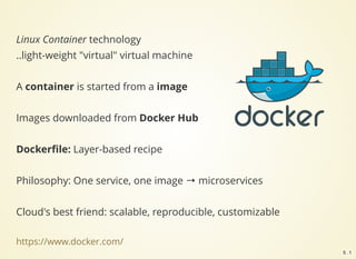 Linux Container technology
..light-weight "virtual" virtual machine
A container is started from a image
Images downloaded from Docker Hub
Dockerﬁle: Layer-based recipe
Philosophy: One service, one image → microservices
Cloud's best friend: scalable, reproducible, customizable
https://www.docker.com/
5 . 1
 