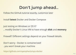 https://github.com/openphacts/ops-docker
Follow the GitHub tutorial exactly, customize later
Install latest Docker and Docker Compose
Just testing on Windows or OS X?
.. modify Docker's Linux VM to have enough disk and memory
Firewall? Diﬀerent settings depend on your ﬁrewall details.
Don't worry - Docker is containerized!
..you won't break your machine
Don't jump ahead..
7 . 3
 