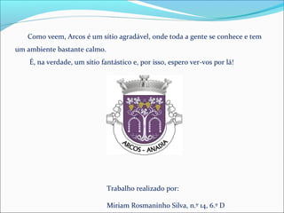 Como veem, Arcos é um sítio agradável, onde toda a gente se conhece e tem
um ambiente bastante calmo.
É, na verdade, um sítio fantástico e, por isso, espero ver-vos por lá!
Trabalho realizado por:
Miriam Rosmaninho Silva, n.º 14, 6.º D
 