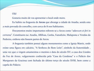Olá!
Gostaria muito de vos apresentar o local onde moro.
Eu habito na freguesia de Arcos que abrange a cidade de Anadia, sendo esta
a mais povoada do concelho, com cerca de 8 000 habitantes.
Documentos muito importantes referem-se a Arcos como “adarcum et feri in
certoma”. Constituem-na: Anadia, Alféloas, Canha, Famalicão, Malaposta e Vendas da
Pedreira, embora não fossem partes de Arcos.
A freguesia também possui alguns monumentos como a Igreja Matriz, onde
existe uma figura em calcário, “A Senhora do Bom Leite”, símbolo da fraternidade ,
uma vez que a virgem amamentou o menino e data do século XV; a casa dos Condes
da Foz de Aroce, vulgarmente conhecida pela “Casa da Condessa” e o Palácio dos
Marqueses da Graciosa com fachada do último terço do século XVIII, bem como a
capela do Palácio.
 