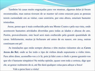 Também há casas muito engraçadas para vos mostrar, algumas delas já foram
reconstruídas, mas outras tiveram de se manter tal como estavam para as pessoas
terem curiosidade em as visitar, caso contrário, por esta altura, estariam bastante
tristonhas.
Arcos, penso que é mais conhecido pelo seu Monte Crasto e pela sua vista, onde
acontecem bastantes atividades divertidas para todas as idades e alturas do ano.
Porém, provavelmente, este local será mais conhecido pela grande quantidade de
caves. Infelizmente, muitas já fecharam até antes de eu nascer, em 2004, outras
continuam em pé!
As instalações que estão sempre abertas e têm muitos visitantes são as Caves
Arcos do Rei, onde se faz todo o tipo de vinhos desde espumante a vinho tinto.
Para além disso, aconselho-vos a ir lá, pois já falei com o chefe e posso garantir-vos
que ele é bastante simpático! Na minha opinião, quase com toda a certeza, digo que
ele, se gostar realmente de si, até lhe dará qualquer coisa para adoçar a boca!
Vale a pena fazer a visita!
 