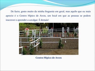 De facto, gosto muito da minha freguesia em geral, mas aquilo que eu mais
aprecio é o Centro Hípico de Arcos, um local em que as pessoas se podem
inscrever e aprender a cavalgar. É demais!
Centro Hípico de Arcos
 