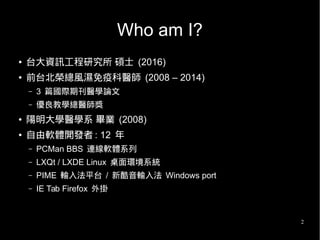 2
Who am I?
● 台大資訊工程研究所 碩士 (2016)
● 前台北榮總風濕免疫科醫師 (2008 – 2014)
– 3 篇國際期刊醫學論文
– 優良教學總醫師獎
● 陽明大學醫學系 畢業 (2008)
● 自由軟體開發者 : 12 年
– PCMan BBS 連線軟體系列
– LXQt / LXDE Linux 桌面環境系統
– PIME 輸入法平台 / 新酷音輸入法 Windows port
– IE Tab Firefox 外掛
 