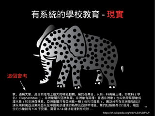 22
有系統的學校教育 - 現實
象，通稱大象，是目前陸地上最大的哺乳動物，屬於長鼻目，只有一科兩屬三種，即象科（學
名： Elephantidae ），非洲象屬和亞洲象屬，非洲象有兩種：普通非洲象（也叫熱帶草原象或
灌木象）和非洲森林象，亞洲象屬只有亞洲象一種（也叫印度象）。廣泛分布在非洲撒哈拉沙
漠以南和南亞及東南亞以至中國南部邊境的熱帶及亞熱帶地區。象的妊娠期為 22 個月，剛出
生的小象就有 100 千克重，需要 8-14 歲才能達到性成熟 ....
https://zh.wikipedia.org/wiki/%E8%B1%A1
這個會考
 
