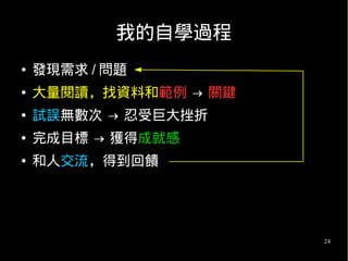 24
我的自學過程
● 發現需求 / 問題
● 大量閱讀，找資料和範例 → 關鍵
● 試誤無數次 → 忍受巨大挫折
● 完成目標 → 獲得成就感
● 和人交流，得到回饋
 
