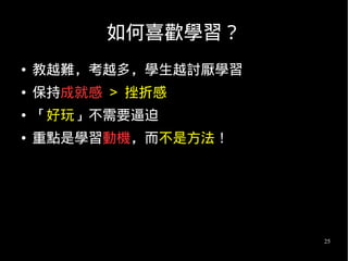 25
如何喜歡學習？
● 教越難，考越多，學生越討厭學習
● 保持成就感 > 挫折感
● 「好玩」不需要逼迫
● 重點是學習動機，而不是方法！
 