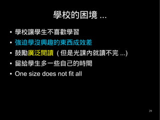 29
學校的困境 ...
● 學校讓學生不喜歡學習
● 強迫學沒興趣的東西成效差
● 鼓勵廣泛閱讀 ( 但是光課內就讀不完 ...)
● 留給學生多一些自己的時間
● One size does not fit all
 