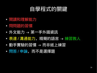 30
自學程式的關鍵
● 閱讀和理解能力
● 問問題的習慣
● 外文能力 → 第一手外國資訊
● 表達 / 溝通能力，精簡的語言 → 練習教人
● 動手實驗的習慣 → 而非紙上練習
● 問答 / 申論，而不是選擇題
 