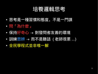 31
培養邏輯思考
● 思考是一種習慣和態度，不是一門課
● 問「為什麼」
● 保持好奇心 → 對發問者友善的環境
● 訓練思辨 → 而不是聽話 ( 老師很累 ...)
● 全民學程式並非唯一解
 