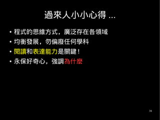 38
過來人小小心得 ...
● 程式的思維方式，廣泛存在各領域
● 均衡發展，勿偏廢任何學科
● 閱讀和表達能力是關鍵 !
● 永保好奇心，強調為什麼
 