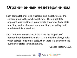 Ограниченный недетерминизм
Each computational step was from one global state of the
computation to the next global state. The global state
approach was continued in automata theory for finite state
machines and push down stack machines, including their
nondeterministic versions.
Such nondeterministic automata have the property of
bounded nondeterminism; that is, if a machine always halts
when started in its initial state, then there is a bound on the
number of states in which it halts.
(Gordon Plotkin, 1976)
 