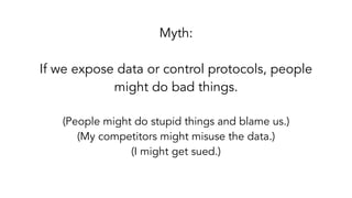 Myth:
If we expose data or control protocols, people
might do bad things. 
(People might do stupid things and blame us.)
(My competitors might misuse the data.)
(I might get sued.)
 