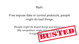 Myth:
If we expose data or control protocols, people
might do bad things. 
(People might do stupid things and blame us.)
(My competitors might misuse the data.)
(I might get sued.)
 