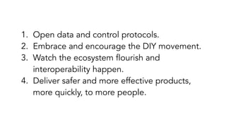 1. Open data and control protocols.
2. Embrace and encourage the DIY movement.
3. Watch the ecosystem flourish and
interoperability happen.
4. Deliver safer and more effective products,
more quickly, to more people.
 
