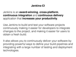 Jenkins is an award-winning, cross-platform,
continuous integration and continuous delivery
application that increases your productivity.
Use Jenkins to build and test your software projects
continuously making it easier for developers to integrate
changes to the project, and making it easier for users to
obtain a fresh build.
It also allows you to continuously deliver your software by
providing powerful ways to deﬁne your build pipelines and
integrating with a large number of testing and deployment
technologies.
Jenkins-CI
 