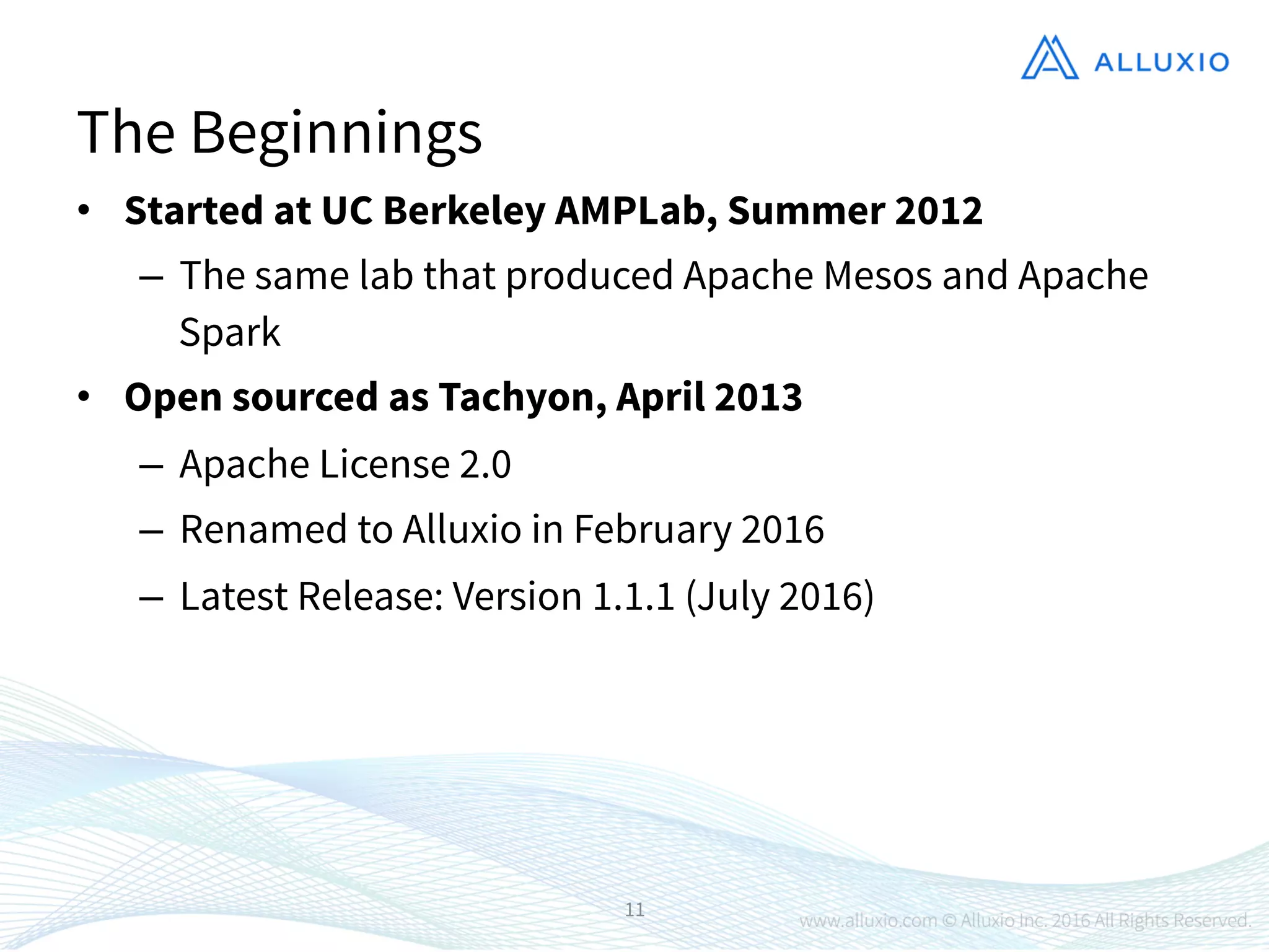 •  Started at UC Berkeley AMPLab, Summer 2012
–  The same lab that produced Apache Mesos and Apache
Spark
•  Open sourced as Tachyon, April 2013
–  Apache License 2.0
–  Renamed to Alluxio in February 2016
–  Latest Release: Version 1.1.1 (July 2016)

11
The Beginnings
 