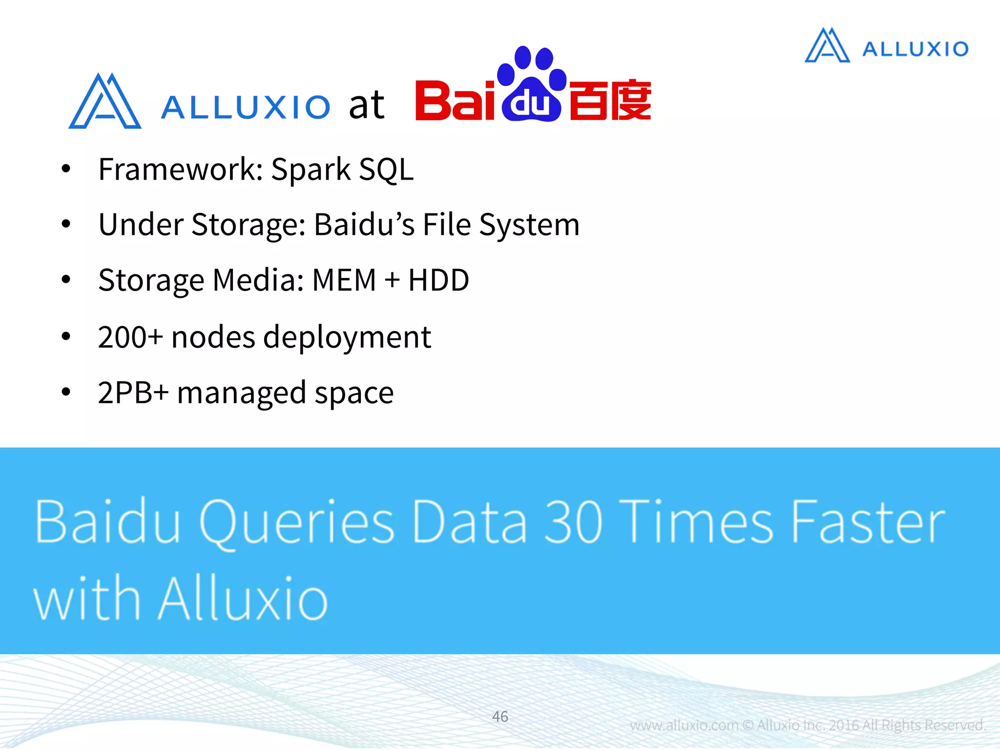 •  Framework: Spark SQL
•  Under Storage: Baidu’s File System
•  Storage Media: MEM + HDD
•  200+ nodes deployment
•  2PB+ managed space
46
at
 