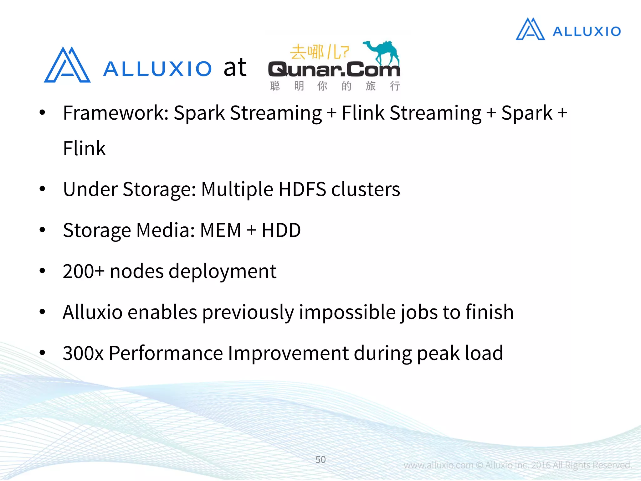 •  Framework: Spark Streaming + Flink Streaming + Spark +
Flink
•  Under Storage: Multiple HDFS clusters
•  Storage Media: MEM + HDD
•  200+ nodes deployment
•  Alluxio enables previously impossible jobs to finish
•  300x Performance Improvement during peak load
50
at
 