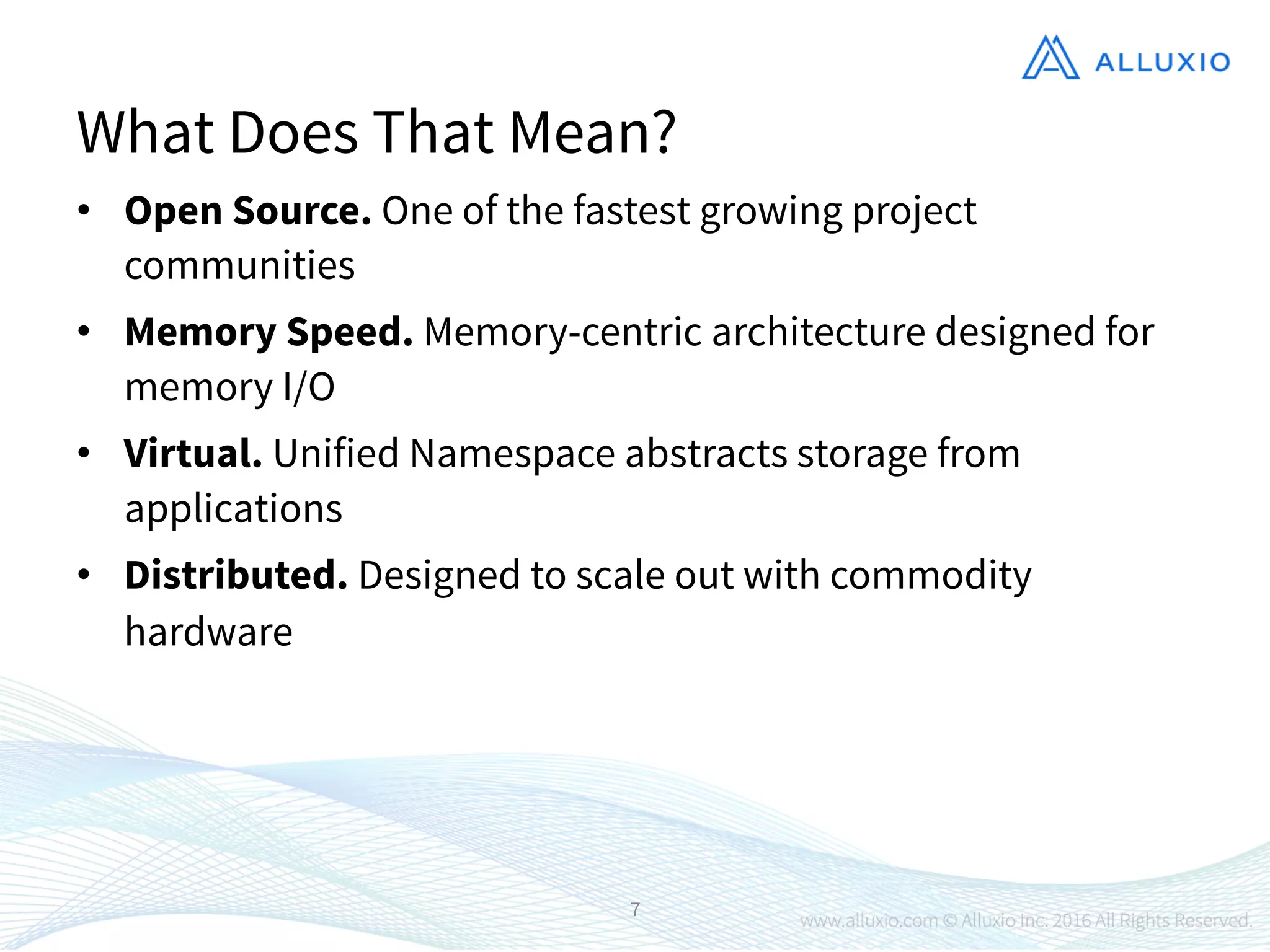 •  Open Source. One of the fastest growing project
communities
•  Memory Speed. Memory-centric architecture designed for
memory I/O
•  Virtual. Unified Namespace abstracts storage from
applications
•  Distributed. Designed to scale out with commodity
hardware
7
What Does That Mean?
 