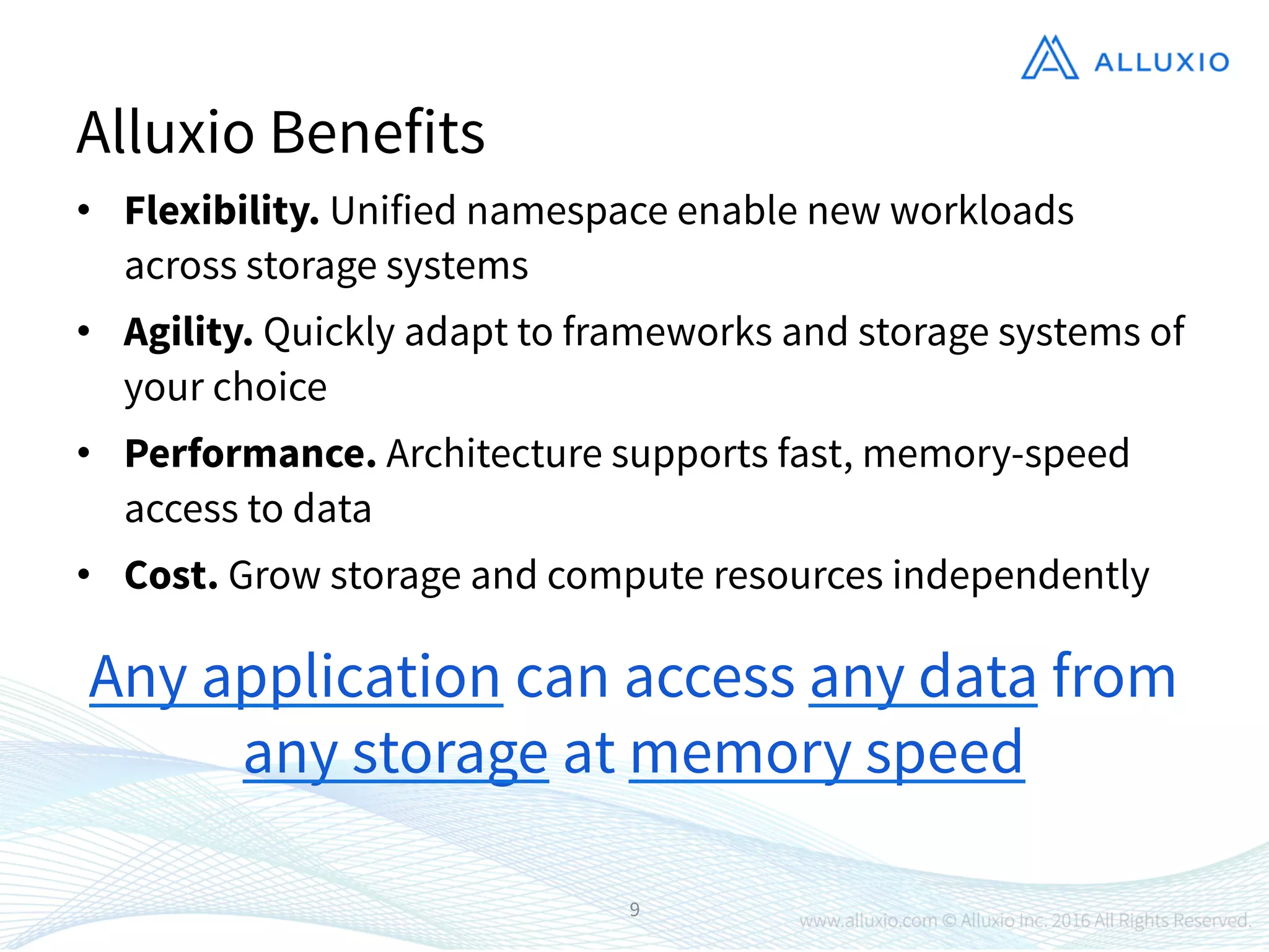 •  Flexibility. Unified namespace enable new workloads
across storage systems
•  Agility. Quickly adapt to frameworks and storage systems of
your choice
•  Performance. Architecture supports fast, memory-speed
access to data
•  Cost. Grow storage and compute resources independently
9
Alluxio Benefits
Any application can access any data from
any storage at memory speed
 