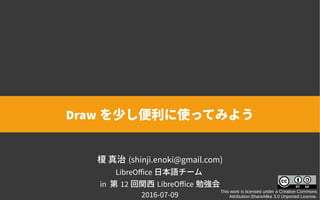 榎 真治 (shinji.enoki@gmail.com)
LibreOffice 日本語チーム
in 第 12 回関西 LibreOffice 勉強会
2016-07-09
This work is licensed under a Creative Commons
Attribution-ShareAlike 3.0 Unported License.
Draw を少し便利に使ってみよう
 
