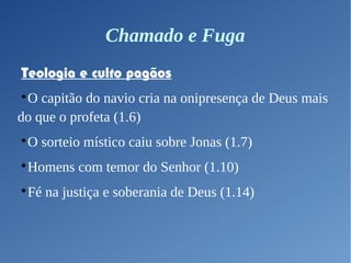 Chamado e Fuga
Teologia e culto pagãos

O capitão do navio cria na onipresença de Deus mais
do que o profeta (1.6)

O sorteio místico caiu sobre Jonas (1.7)

Homens com temor do Senhor (1.10)

Fé na justiça e soberania de Deus (1.14)
 