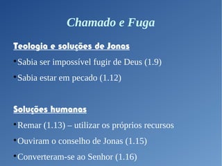 Chamado e Fuga
Teologia e soluções de Jonas

Sabia ser impossível fugir de Deus (1.9)

Sabia estar em pecado (1.12)
Soluções humanas

Remar (1.13) – utilizar os próprios recursos

Ouviram o conselho de Jonas (1.15)

Converteram-se ao Senhor (1.16)
 