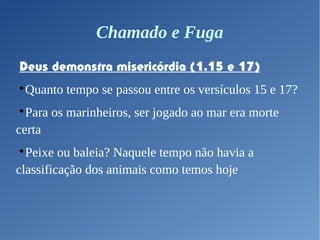 Chamado e Fuga
Deus demonstra misericórdia (1.15 e 17)

Quanto tempo se passou entre os versículos 15 e 17?

Para os marinheiros, ser jogado ao mar era morte
certa

Peixe ou baleia? Naquele tempo não havia a
classificação dos animais como temos hoje
 
