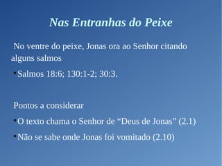 Nas Entranhas do Peixe
No ventre do peixe, Jonas ora ao Senhor citando
alguns salmos

Salmos 18:6; 130:1-2; 30:3.
Pontos a considerar

O texto chama o Senhor de “Deus de Jonas” (2.1)

Não se sabe onde Jonas foi vomitado (2.10)
 