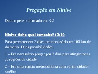 Pregação em Nínive
Deus repete o chamado em 3:2
Nínive tinha qual tamanho? (3:3)
Para percorrer em 3 dias, era necessário ter 100 km de
diâmetro. Duas possibilidades:
1 – Era necessário pregar por 3 dias para atingir todas
as regiões da cidade
2 – Era uma região metropolitana com várias cidades
satélite
 