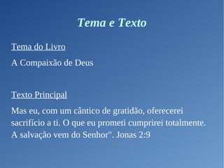 Tema e Texto
Tema do Livro
A Compaixão de Deus
Texto Principal
Mas eu, com um cântico de gratidão, oferecerei
sacrifício a ti. O que eu prometi cumprirei totalmente.
A salvação vem do Senhor". Jonas 2:9
 