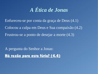 A Ética de Jonas
Enfureceu-se por conta da graça de Deus (4.1)
Colocou a culpa em Deus e Sua compaixão (4.2)
Frustrou-se a ponto de desejar a morte (4.3)
A pergunta do Senhor a Jonas:
Há razão para esta fúria? (4.4)
 