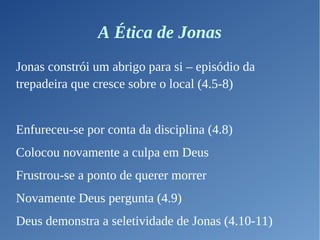 A Ética de Jonas
Jonas constrói um abrigo para si – episódio da
trepadeira que cresce sobre o local (4.5-8)
Enfureceu-se por conta da disciplina (4.8)
Colocou novamente a culpa em Deus
Frustrou-se a ponto de querer morrer
Novamente Deus pergunta (4.9)
Deus demonstra a seletividade de Jonas (4.10-11)
 