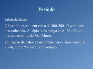 Período
Livro de Jonas
O livro foi escrito em cerca de 300-200 aC por autor
desconhecido. A cópia mais antiga é de 133 dC, um
dos manuscritos do Mar Morto.
Utilização de palavras incomuns para a época em que
viveu, como “navio”, por exemplo.
 