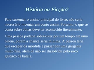 História ou Ficção?
Para sustentar o ensino principal do livro, não seria
necessário inventar um conto assim. Portanto, o que se
conta sobre Jonas deve ter acontecido literalmente.
Uma pessoa poderia sobreviver por um tempo em uma
baleia, porém a chance seria mínima. A pessoa teria
que escapar da mordida e passar por uma garganta
muito fina, além de não ser dissolvida pelo suco
gástrico da baleia.
 