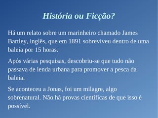 História ou Ficção?
Há um relato sobre um marinheiro chamado James
Bartley, inglês, que em 1891 sobreviveu dentro de uma
baleia por 15 horas.
Após várias pesquisas, descobriu-se que tudo não
passava de lenda urbana para promover a pesca da
baleia.
Se aconteceu a Jonas, foi um milagre, algo
sobrenatural. Não há provas científicas de que isso é
possível.
 