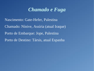 Chamado e Fuga
Nascimento: Gate-Hefer, Palestina
Chamado: Nínive, Assíria (atual Iraque)
Porto de Embarque: Jope, Palestina
Porto de Destino: Társis, atual Espanha
 